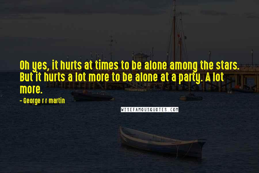 George R R Martin Quotes: Oh yes, it hurts at times to be alone among the stars. But it hurts a lot more to be alone at a party. A lot more.