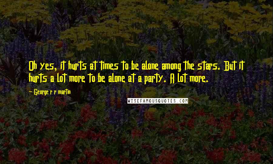 George R R Martin Quotes: Oh yes, it hurts at times to be alone among the stars. But it hurts a lot more to be alone at a party. A lot more.