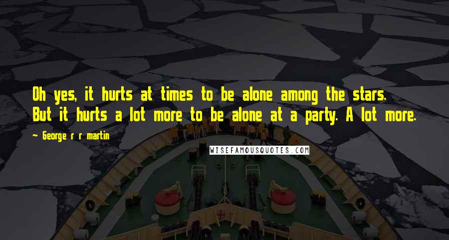 George R R Martin Quotes: Oh yes, it hurts at times to be alone among the stars. But it hurts a lot more to be alone at a party. A lot more.