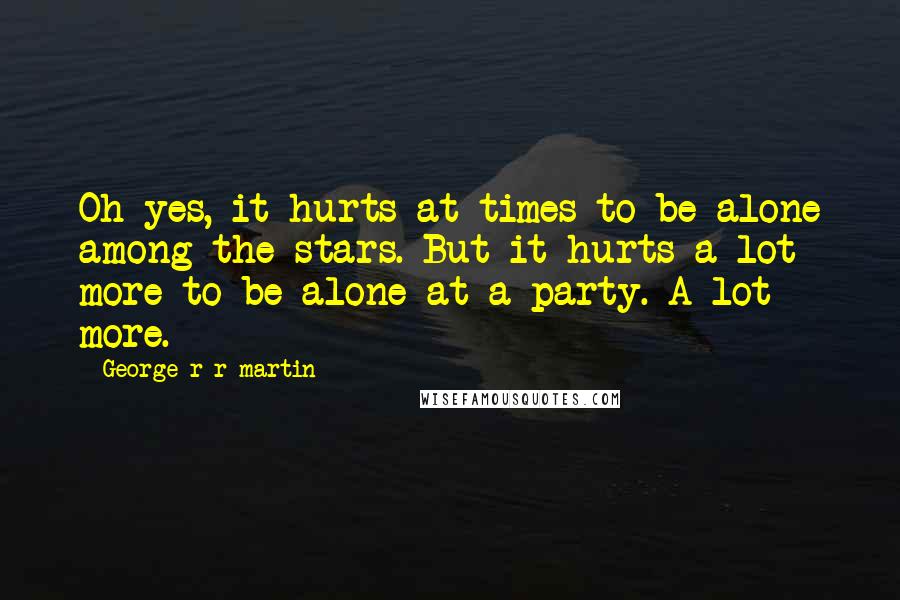 George R R Martin Quotes: Oh yes, it hurts at times to be alone among the stars. But it hurts a lot more to be alone at a party. A lot more.