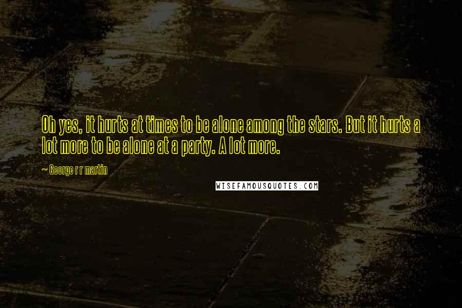 George R R Martin Quotes: Oh yes, it hurts at times to be alone among the stars. But it hurts a lot more to be alone at a party. A lot more.