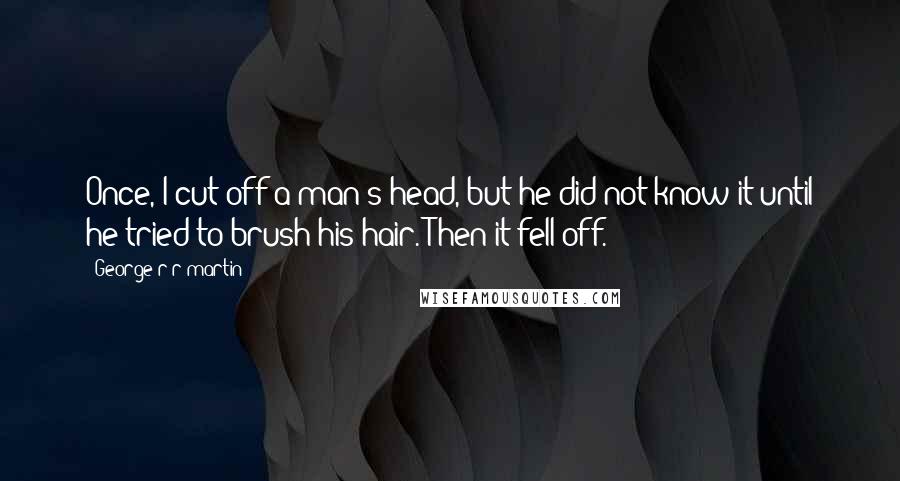 George R R Martin Quotes: Once, I cut off a man's head, but he did not know it until he tried to brush his hair. Then it fell off.