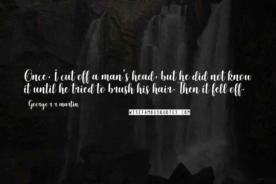 George R R Martin Quotes: Once, I cut off a man's head, but he did not know it until he tried to brush his hair. Then it fell off.