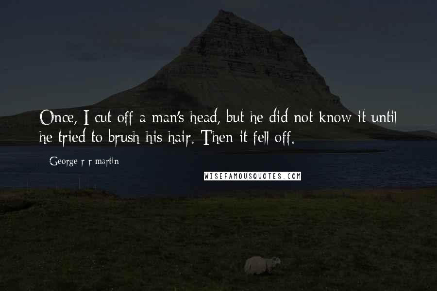 George R R Martin Quotes: Once, I cut off a man's head, but he did not know it until he tried to brush his hair. Then it fell off.