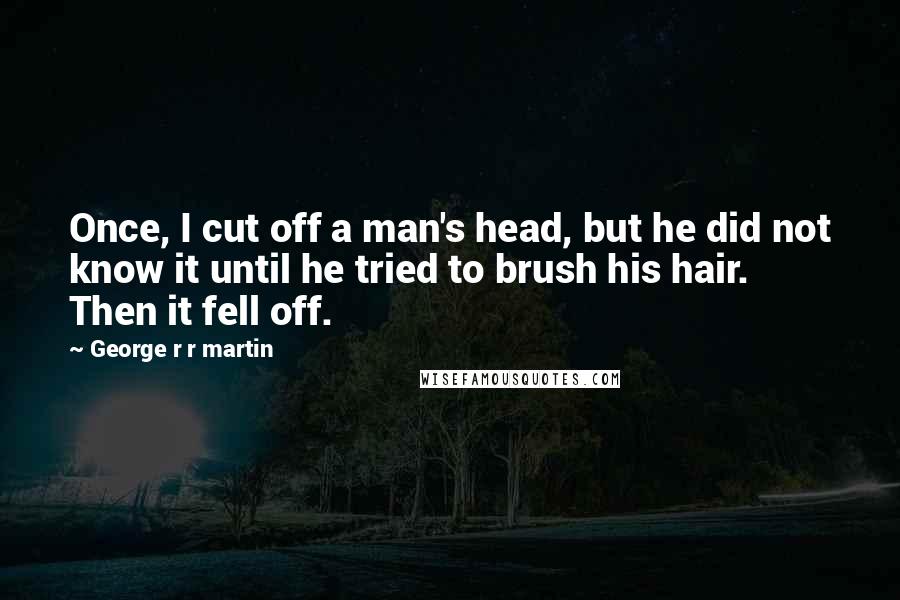 George R R Martin Quotes: Once, I cut off a man's head, but he did not know it until he tried to brush his hair. Then it fell off.