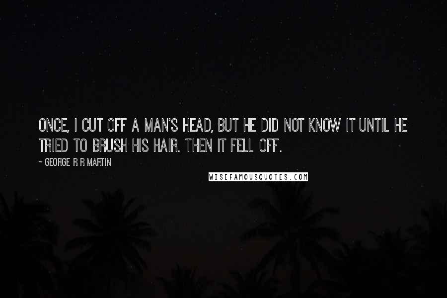 George R R Martin Quotes: Once, I cut off a man's head, but he did not know it until he tried to brush his hair. Then it fell off.