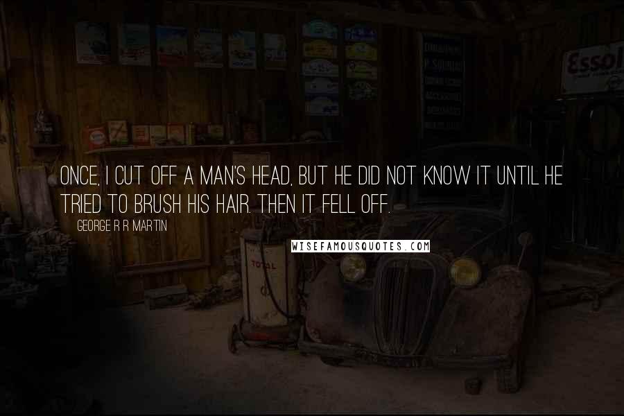 George R R Martin Quotes: Once, I cut off a man's head, but he did not know it until he tried to brush his hair. Then it fell off.