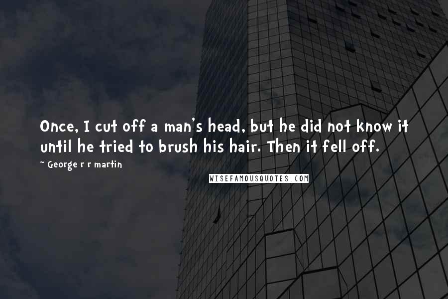 George R R Martin Quotes: Once, I cut off a man's head, but he did not know it until he tried to brush his hair. Then it fell off.