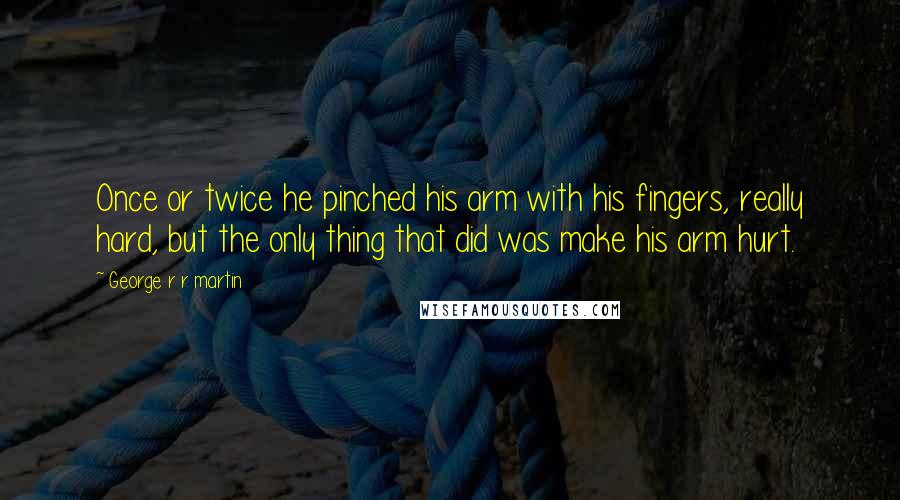 George R R Martin Quotes: Once or twice he pinched his arm with his fingers, really hard, but the only thing that did was make his arm hurt.