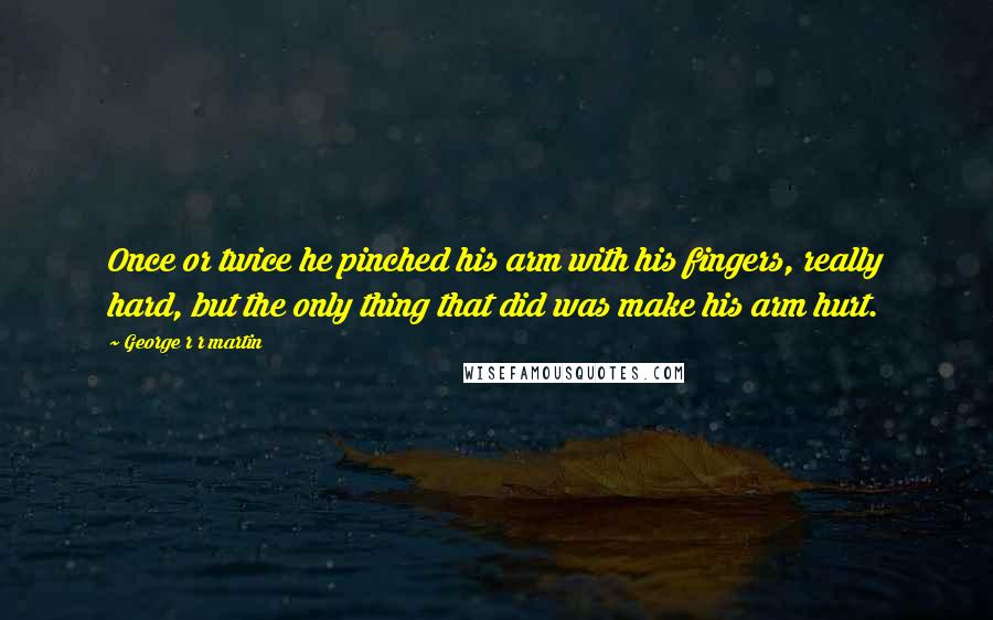 George R R Martin Quotes: Once or twice he pinched his arm with his fingers, really hard, but the only thing that did was make his arm hurt.