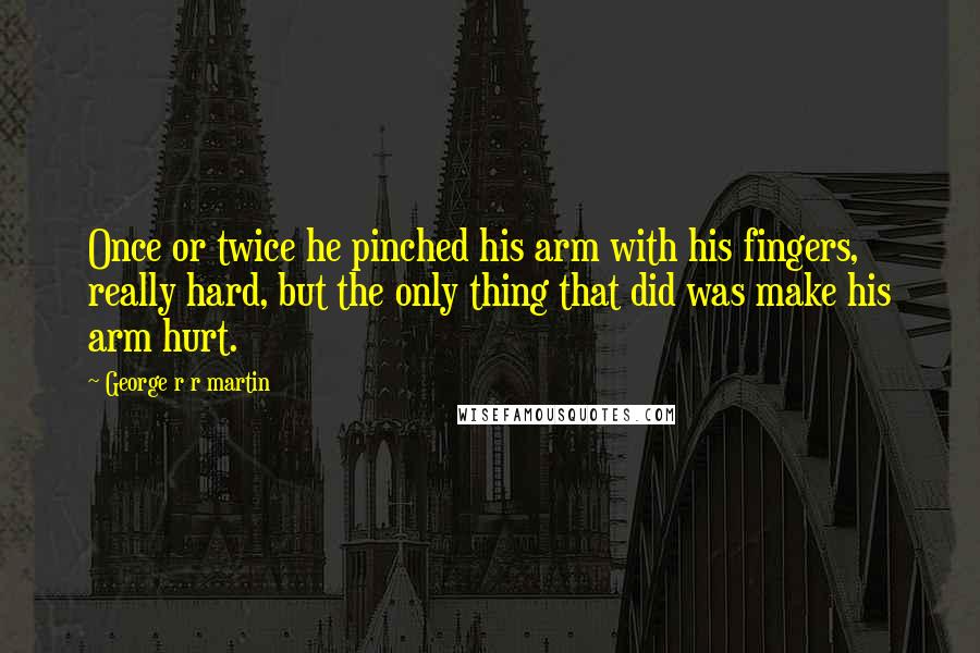 George R R Martin Quotes: Once or twice he pinched his arm with his fingers, really hard, but the only thing that did was make his arm hurt.