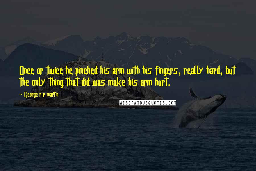 George R R Martin Quotes: Once or twice he pinched his arm with his fingers, really hard, but the only thing that did was make his arm hurt.