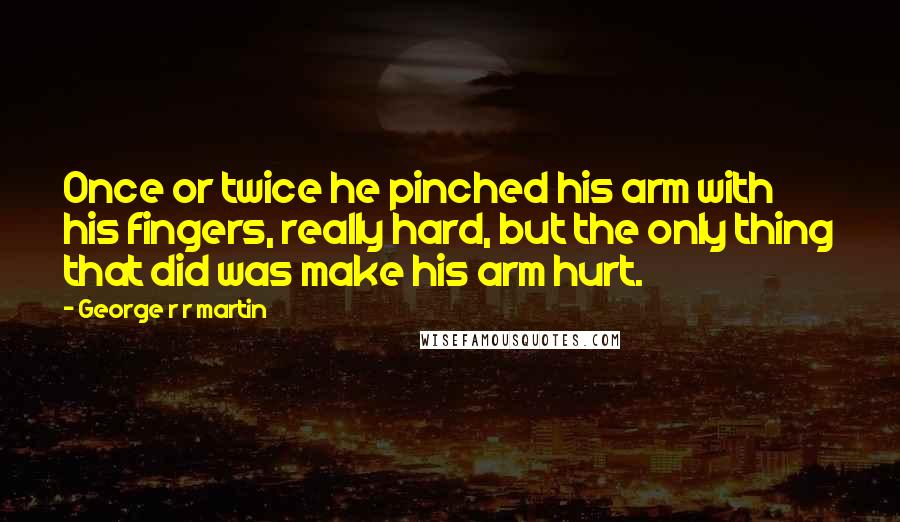 George R R Martin Quotes: Once or twice he pinched his arm with his fingers, really hard, but the only thing that did was make his arm hurt.