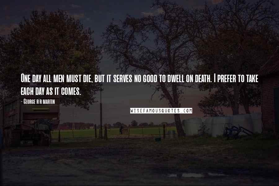 George R R Martin Quotes: One day all men must die, but it serves no good to dwell on death. I prefer to take each day as it comes.