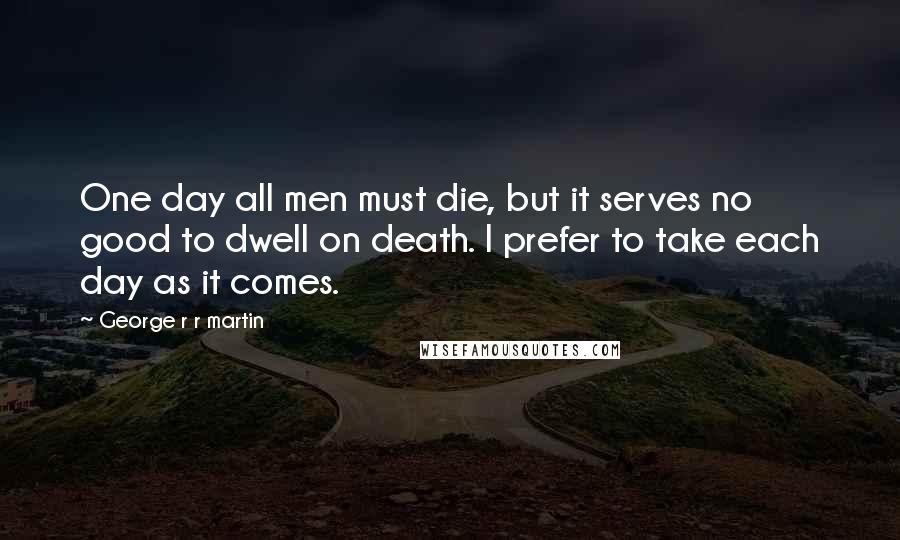 George R R Martin Quotes: One day all men must die, but it serves no good to dwell on death. I prefer to take each day as it comes.