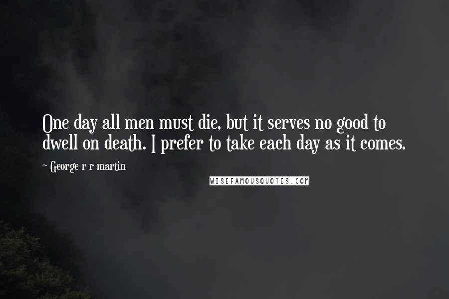 George R R Martin Quotes: One day all men must die, but it serves no good to dwell on death. I prefer to take each day as it comes.