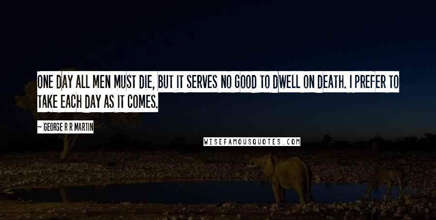 George R R Martin Quotes: One day all men must die, but it serves no good to dwell on death. I prefer to take each day as it comes.