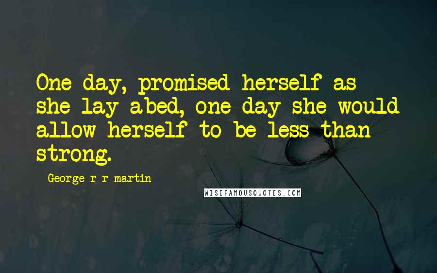 George R R Martin Quotes: One day, promised herself as she lay abed, one day she would allow herself to be less than strong.