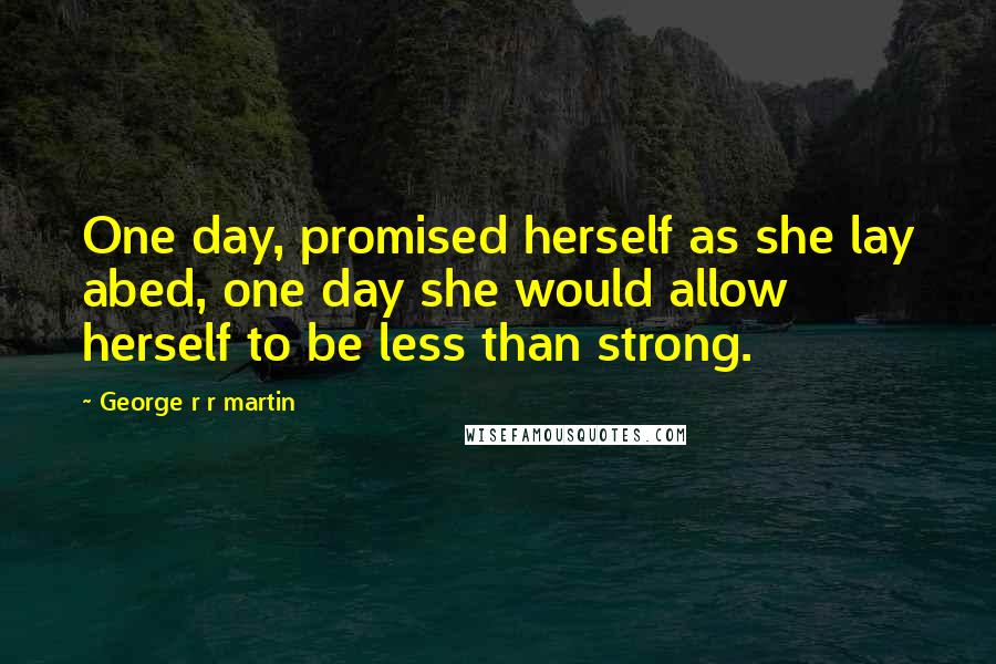 George R R Martin Quotes: One day, promised herself as she lay abed, one day she would allow herself to be less than strong.