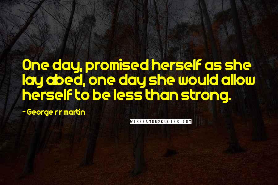 George R R Martin Quotes: One day, promised herself as she lay abed, one day she would allow herself to be less than strong.