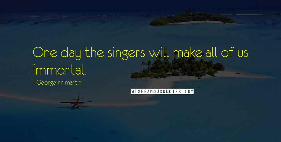 George R R Martin Quotes: One day the singers will make all of us immortal.