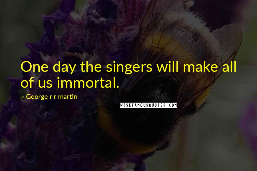 George R R Martin Quotes: One day the singers will make all of us immortal.