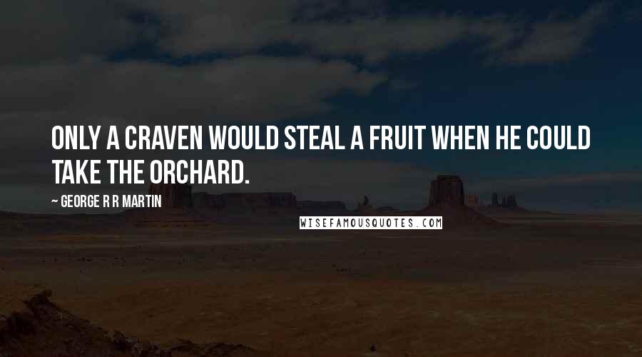 George R R Martin Quotes: Only a craven would steal a fruit when he could take the orchard.