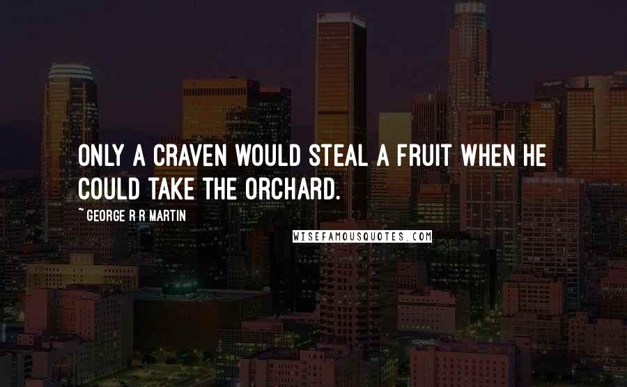 George R R Martin Quotes: Only a craven would steal a fruit when he could take the orchard.