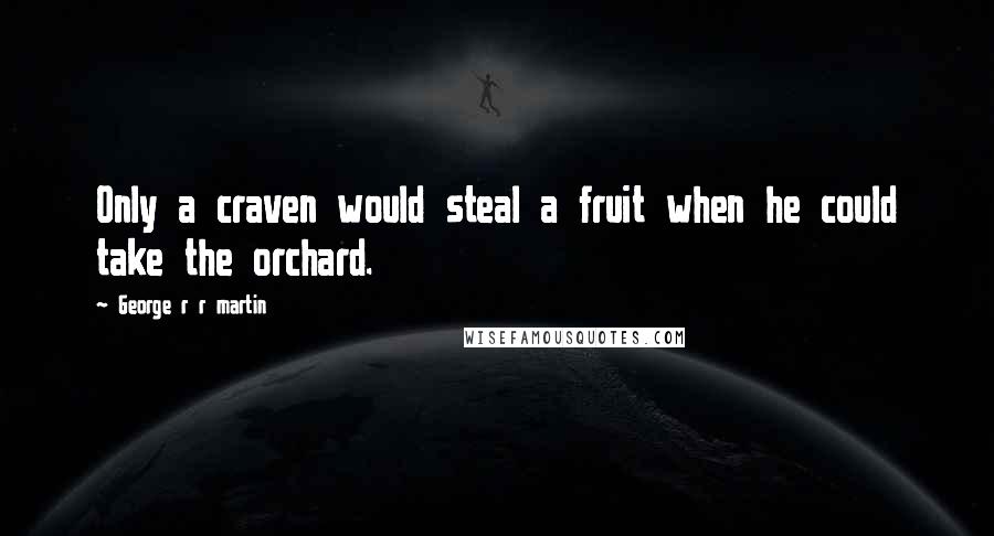 George R R Martin Quotes: Only a craven would steal a fruit when he could take the orchard.