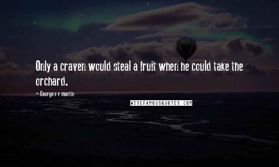 George R R Martin Quotes: Only a craven would steal a fruit when he could take the orchard.