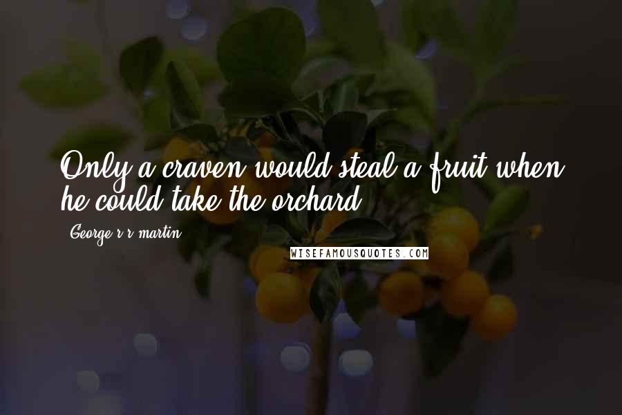 George R R Martin Quotes: Only a craven would steal a fruit when he could take the orchard.