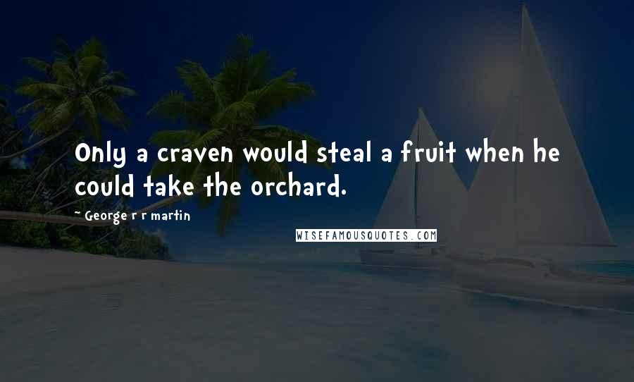 George R R Martin Quotes: Only a craven would steal a fruit when he could take the orchard.