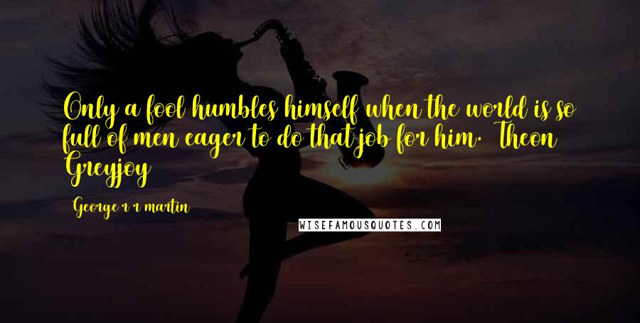George R R Martin Quotes: Only a fool humbles himself when the world is so full of men eager to do that job for him. (Theon Greyjoy)
