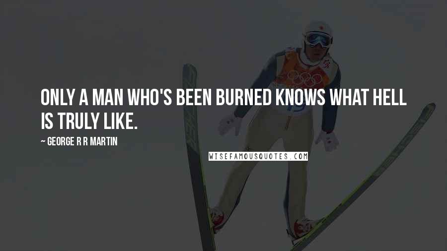 George R R Martin Quotes: Only a man who's been burned knows what hell is truly like.