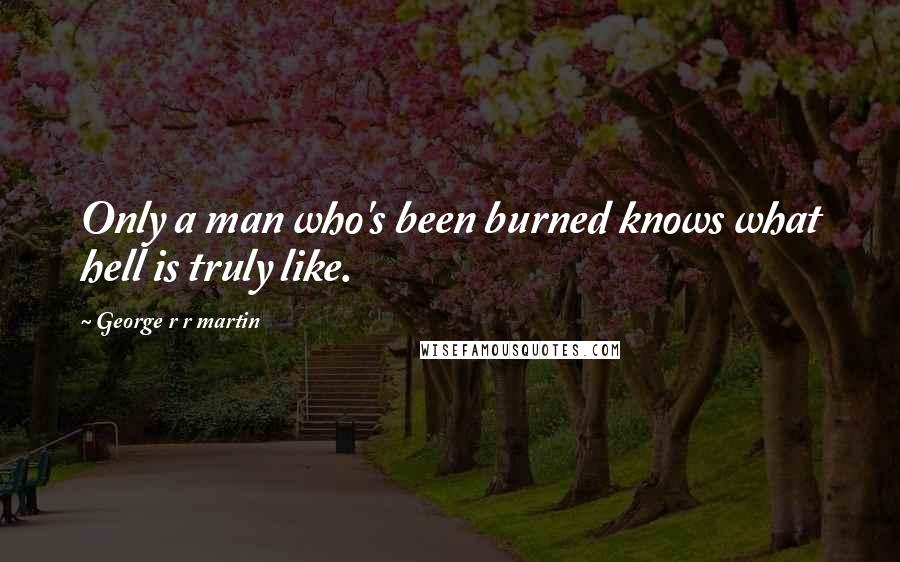 George R R Martin Quotes: Only a man who's been burned knows what hell is truly like.