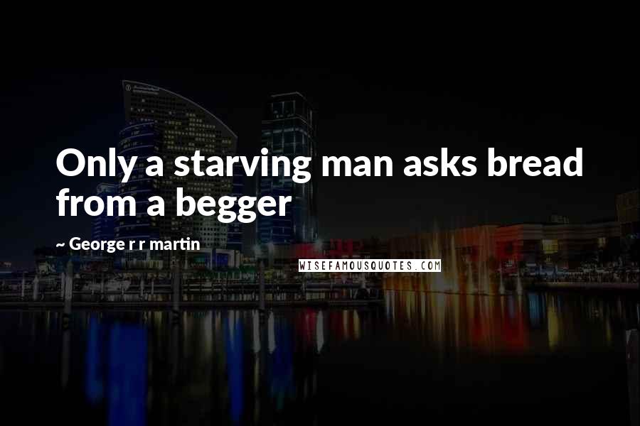 George R R Martin Quotes: Only a starving man asks bread from a begger