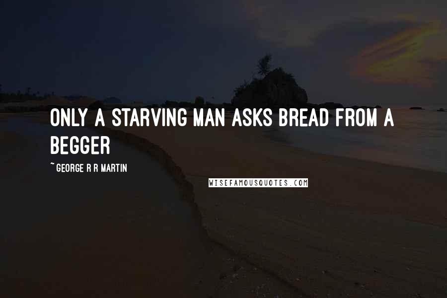 George R R Martin Quotes: Only a starving man asks bread from a begger