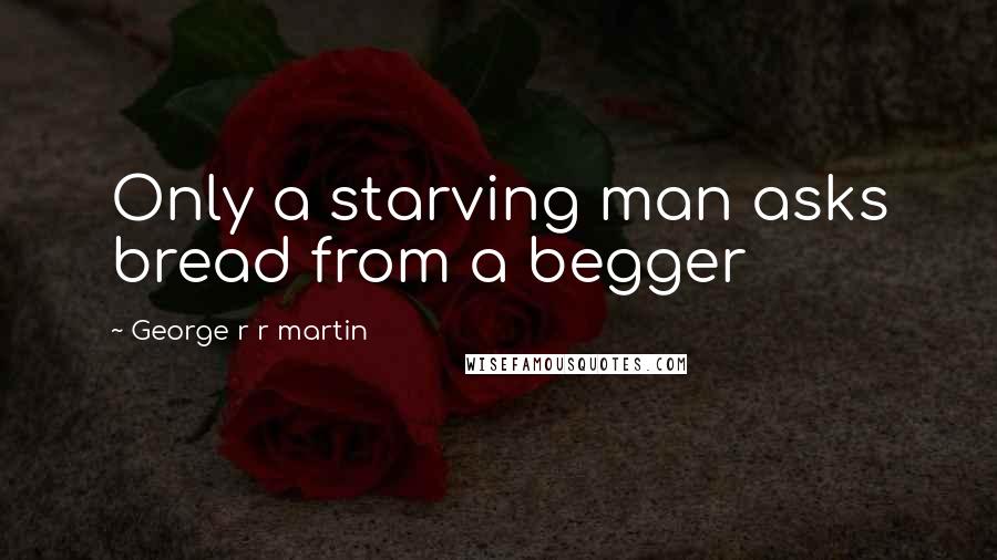 George R R Martin Quotes: Only a starving man asks bread from a begger