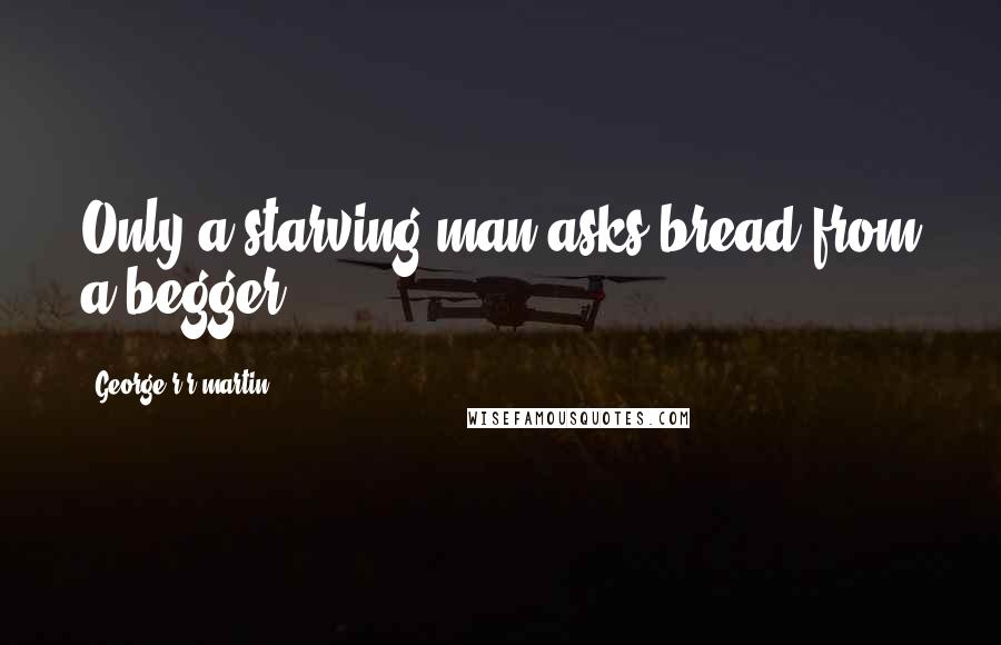 George R R Martin Quotes: Only a starving man asks bread from a begger