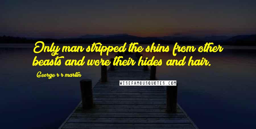 George R R Martin Quotes: Only man stripped the skins from other beasts and wore their hides and hair.