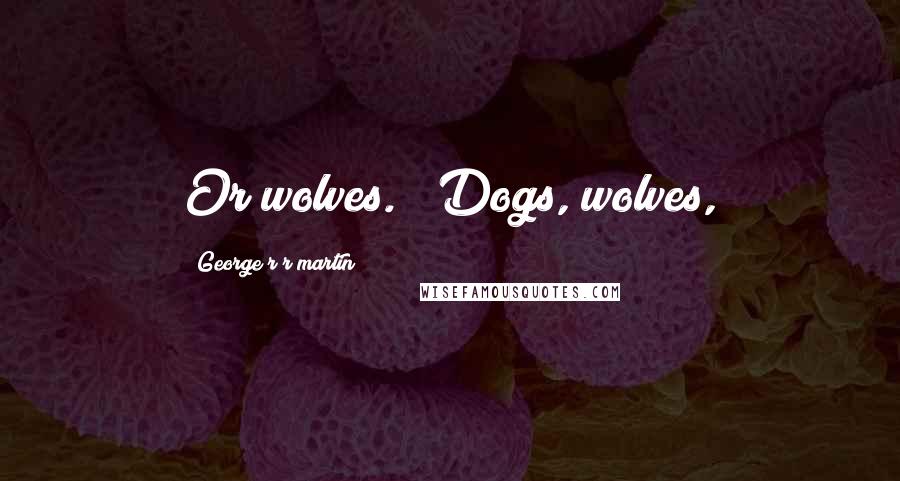 George R R Martin Quotes: Or wolves." "Dogs, wolves,