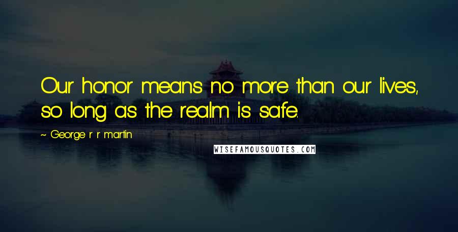 George R R Martin Quotes: Our honor means no more than our lives, so long as the realm is safe.