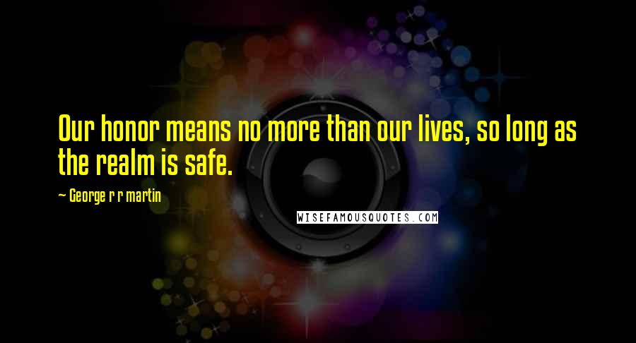 George R R Martin Quotes: Our honor means no more than our lives, so long as the realm is safe.