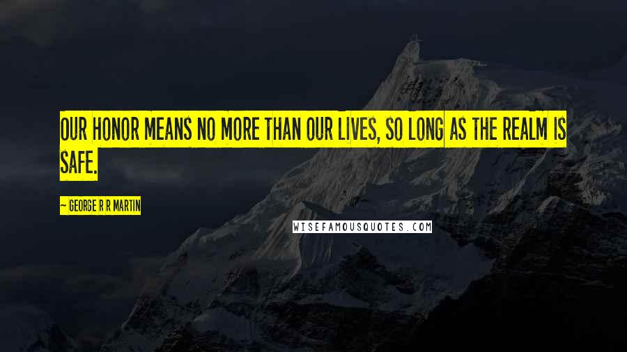 George R R Martin Quotes: Our honor means no more than our lives, so long as the realm is safe.