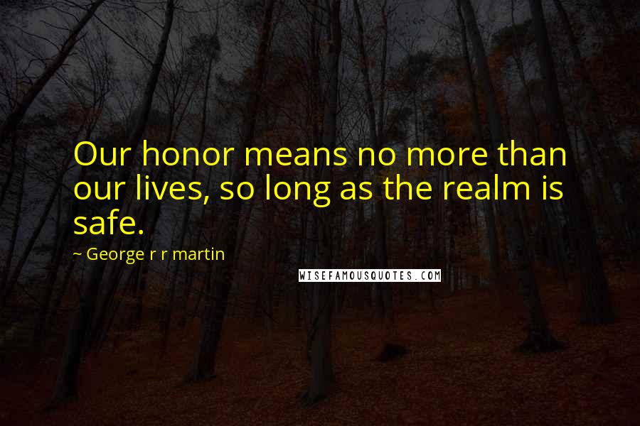 George R R Martin Quotes: Our honor means no more than our lives, so long as the realm is safe.