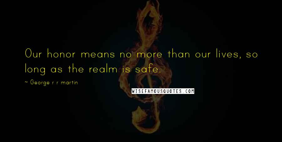 George R R Martin Quotes: Our honor means no more than our lives, so long as the realm is safe.
