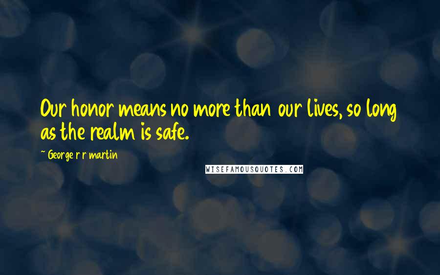 George R R Martin Quotes: Our honor means no more than our lives, so long as the realm is safe.