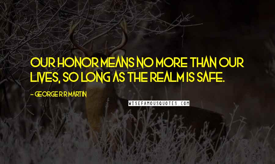 George R R Martin Quotes: Our honor means no more than our lives, so long as the realm is safe.