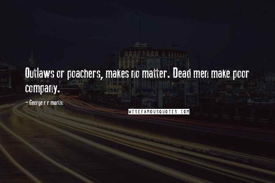 George R R Martin Quotes: Outlaws or poachers, makes no matter. Dead men make poor company.