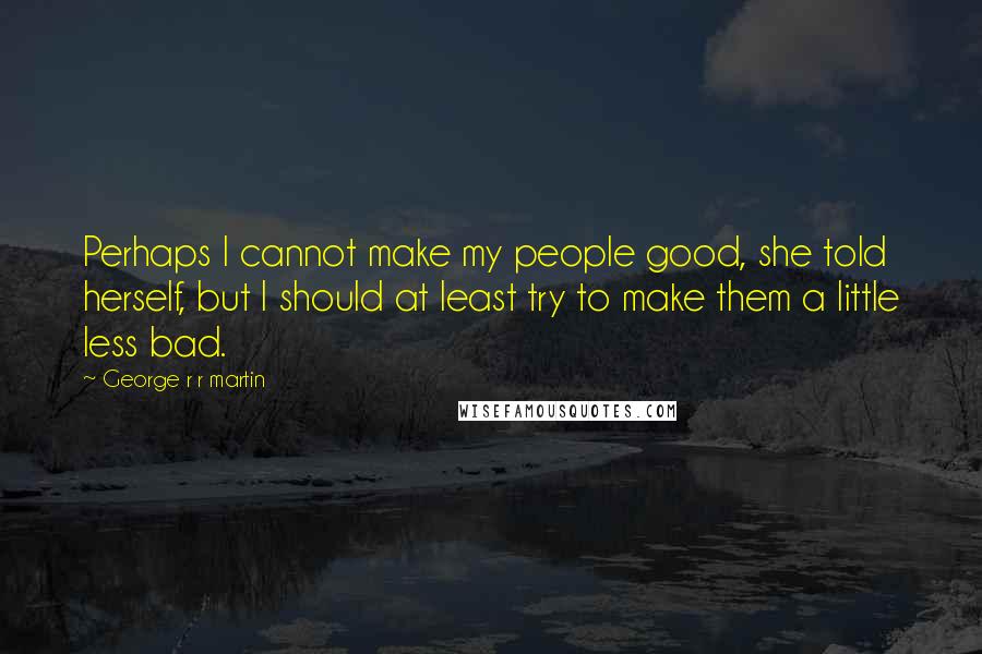 George R R Martin Quotes: Perhaps I cannot make my people good, she told herself, but I should at least try to make them a little less bad.